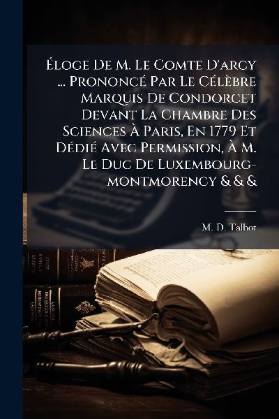 Ã&#137;loge De M. Le Comte Darcy ... PrononcÃ(c) Par Le CÃ(c)lèbre Marquis De Condorcet Devant La Chambre Des Sciences Ã&#128; Paris, En 1779 Et DÃ(c)diÃ(c) Avec Permission, Ã&#128; M. Le Duc De Luxembourg-montmorency & & &