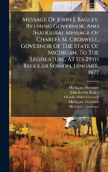 Message Of John J. Bagley, Retiring Governor, And Inaugural Message Of Charles M. Croswell, Governor Of The State Of Michigan, To The Legislature, At Its 29th Regular Session, January, 1877