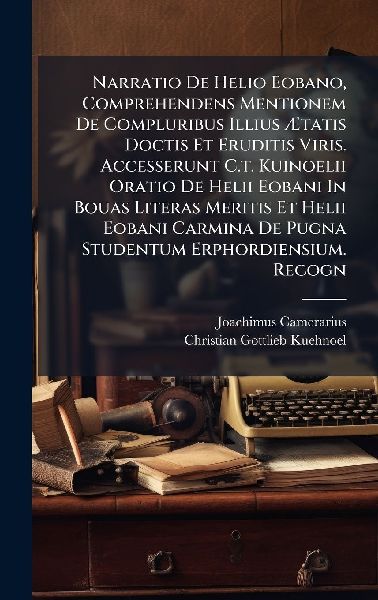 Narratio De Helio Eobano, Comprehendens Mentionem De Compluribus Illius Ã&#134;tatis Doctis Et Eruditis Viris. Accesserunt C.t. Kuinoelii Oratio De Helii Eobani In Bouas Literas Meritis Et Helii Eobani Carmina De Pugna Studentum Erphordiensium. Recogn