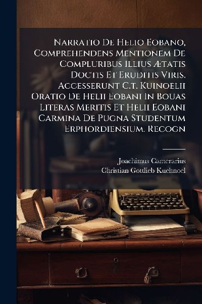 Narratio De Helio Eobano, Comprehendens Mentionem De Compluribus Illius Ã&#134;tatis Doctis Et Eruditis Viris. Accesserunt C.t. Kuinoelii Oratio De Helii Eobani In Bouas Literas Meritis Et Helii Eobani Carmina De Pugna Studentum Erphordiensium. Recogn