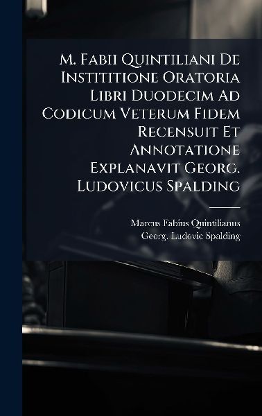 M. Fabii Quintiliani De Instititione Oratoria Libri Duodecim Ad Codicum Veterum Fidem Recensuit Et Annotatione Explanavit Georg. Ludovicus Spalding