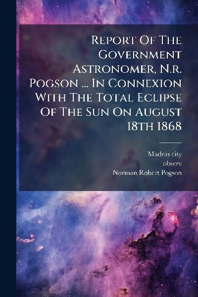 Report Of The Government Astronomer, N.r. Pogson ... In Connexion With The Total Eclipse Of The Sun On August 18th 1868