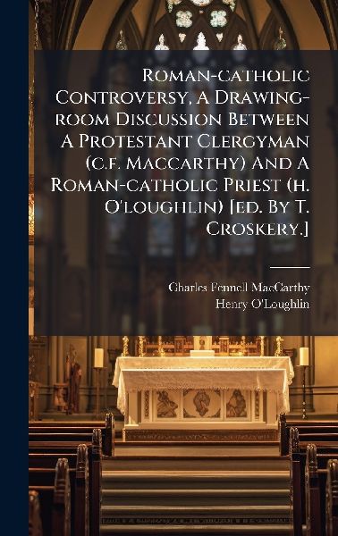 Roman-catholic Controversy, A Drawing-room Discussion Between A Protestant Clergyman (c.f. Maccarthy) And A Roman-catholic Priest (h. O'loughlin) [ed. By T. Croskery.]