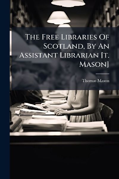 The Free Libraries Of Scotland, By An Assistant Librarian [t. Mason]