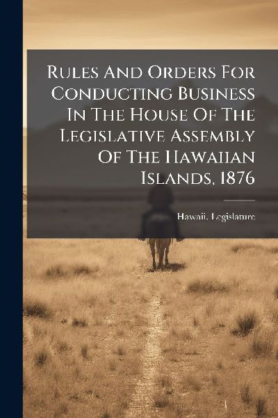 Rules And Orders For Conducting Business In The House Of The Legislative Assembly Of The Hawaiian Islands, 1876