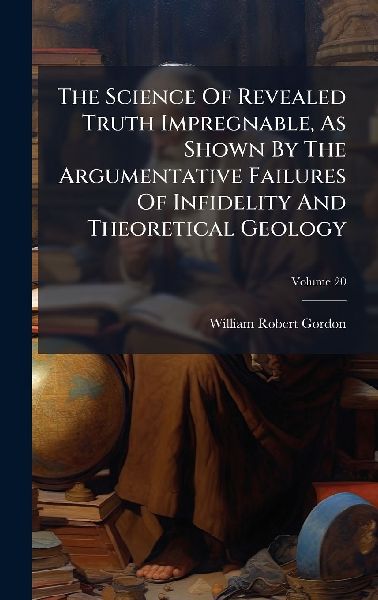 The Science Of Revealed Truth Impregnable, As Shown By The Argumentative Failures Of Infidelity And Theoretical Geology
