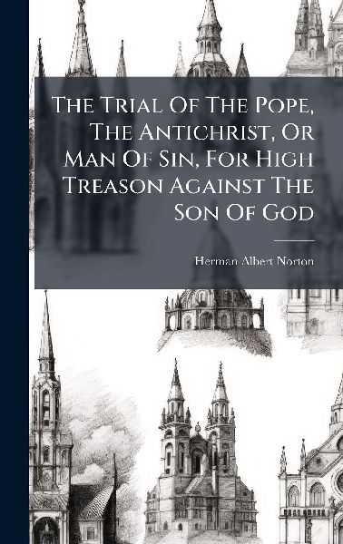 The Trial Of The Pope, The Antichrist, Or Man Of Sin, For High Treason Against The Son Of God