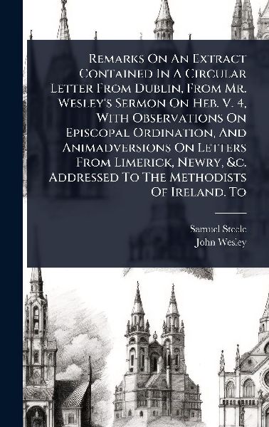 Remarks On An Extract Contained In A Circular Letter From Dublin, From Mr. Wesleys Sermon On Heb. V. 4, With Observations On Episcopal Ordination, And Animadversions On Letters From Limerick, Newry, &c. Addressed To The Methodists Of Ireland. To