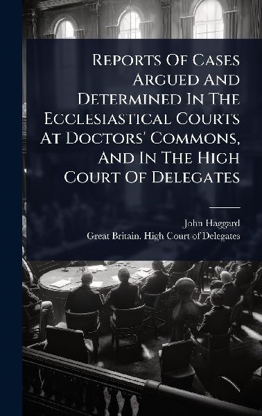 Reports Of Cases Argued And Determined In The Ecclesiastical Courts At Doctors Commons, And In The High Court Of Delegates