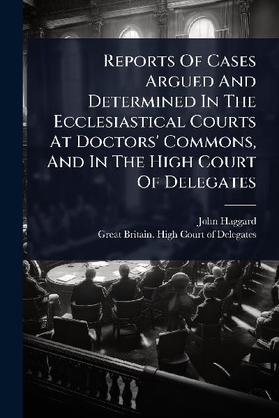 Reports Of Cases Argued And Determined In The Ecclesiastical Courts At Doctors Commons, And In The High Court Of Delegates