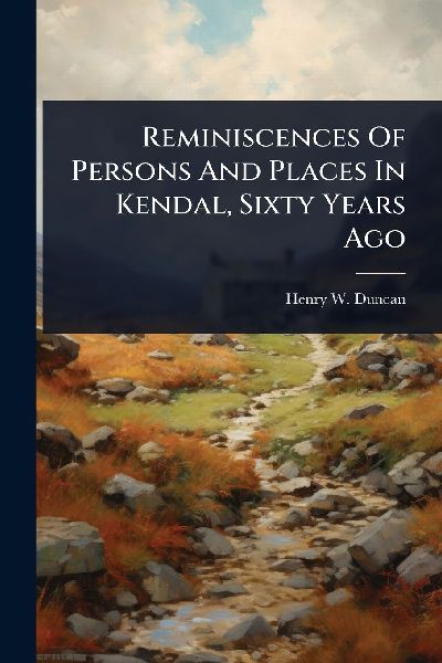 Reminiscences Of Persons And Places In Kendal, Sixty Years Ago