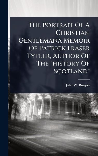 The Portrait Of A Christian Gentlemana Memoir Of Patrick Fraser Tytler, Author Of The "history Of Scotland"