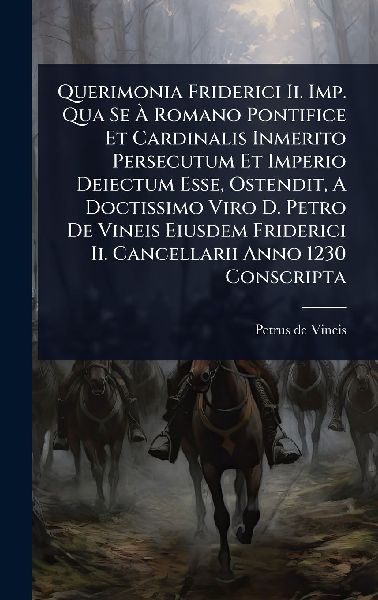 Querimonia Friderici Ii. Imp. Qua Se Ã&#128; Romano Pontifice Et Cardinalis Inmerito Persecutum Et Imperio Deiectum Esse, Ostendit, A Doctissimo Viro D. Petro De Vineis Eiusdem Friderici Ii. Cancellarii Anno 1230 Conscripta