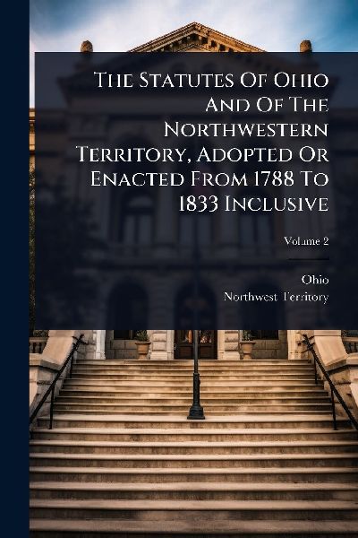 The Statutes Of Ohio And Of The Northwestern Territory, Adopted Or Enacted From 1788 To 1833 Inclusive