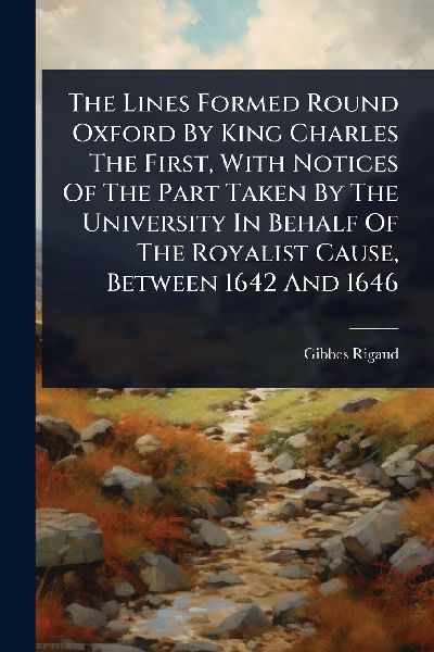 The Lines Formed Round Oxford By King Charles The First, With Notices Of The Part Taken By The University In Behalf Of The Royalist Cause, Between 1642 And 1646