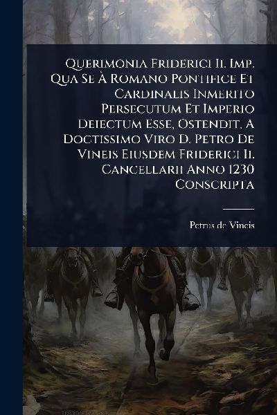 Querimonia Friderici Ii. Imp. Qua Se Ã&#128; Romano Pontifice Et Cardinalis Inmerito Persecutum Et Imperio Deiectum Esse, Ostendit, A Doctissimo Viro D. Petro De Vineis Eiusdem Friderici Ii. Cancellarii Anno 1230 Conscripta