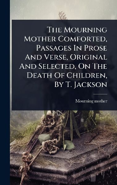The Mourning Mother Comforted, Passages In Prose And Verse, Original And Selected, On The Death Of Children, By T. Jackson