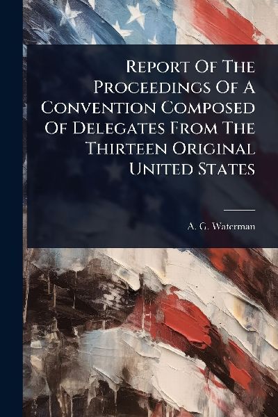 Report Of The Proceedings Of A Convention Composed Of Delegates From The Thirteen Original United States