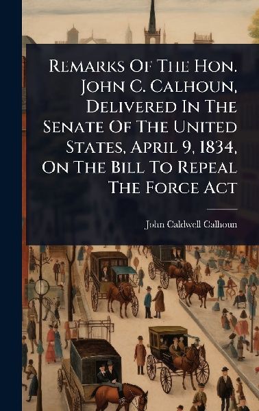 Remarks Of The Hon. John C. Calhoun, Delivered In The Senate Of The United States, April 9, 1834, On The Bill To Repeal The Force Act