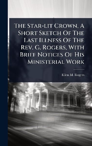 The Star-lit Crown, A Short Sketch Of The Last Illness Of The Rev. G. Rogers, With Brief Notices Of His Ministerial Work