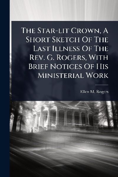 The Star-lit Crown, A Short Sketch Of The Last Illness Of The Rev. G. Rogers, With Brief Notices Of His Ministerial Work