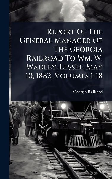 Report Of The General Manager Of The Georgia Railroad To Wm. W. Wadley, Lessee, May 10, 1882, Volumes 1-18