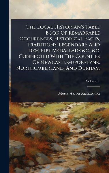 The Local Historians Table Book Of Remarkable Occurences, Historical Facts, Traditions, Legendary And Descriptive Ballads &c., &c. Connected With The Counties Of Newcastle-upon-tyne, Northumberland, And Durham