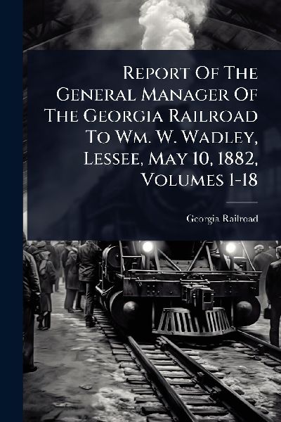Report Of The General Manager Of The Georgia Railroad To Wm. W. Wadley, Lessee, May 10, 1882, Volumes 1-18