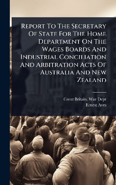 Report To The Secretary Of State For The Home Department On The Wages Boards And Industrial Conciliation And Arbitration Acts Of Australia And New Zealand