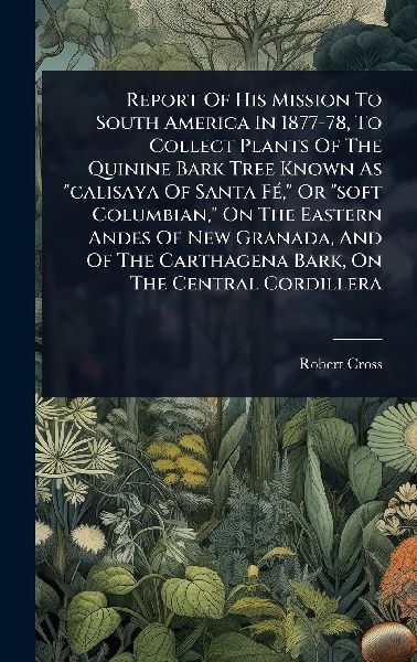 Report Of His Mission To South America In 1877-78, To Collect Plants Of The Quinine Bark Tree Known As calisaya Of Santa FÃ(c), Or soft Columbian, On The Eastern Andes Of New Granada, And Of The Carthagena Bark, On The Central Cordillera
