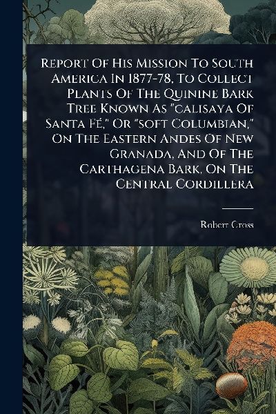Report Of His Mission To South America In 1877-78, To Collect Plants Of The Quinine Bark Tree Known As "calisaya Of Santa FÃ(c)," Or "soft Columbian," On The Eastern Andes Of New Granada, And Of The Carthagena Bark, On The Central Cordillera