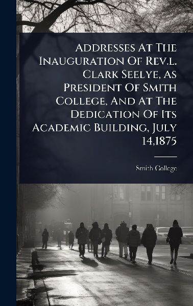 Addresses At The Inauguration Of Rev.l. Clark Seelye, As President Of Smith College, And At The Dedication Of Its Academic Building, July 14,1875