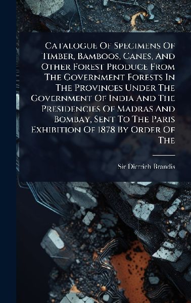 Catalogue Of Specimens Of Timber, Bamboos, Canes, And Other Forest Produce From The Government Forests In The Provinces Under The Government Of India And The Presidencies Of Madras And Bombay, Sent To The Paris Exhibition Of 1878 By Order Of The