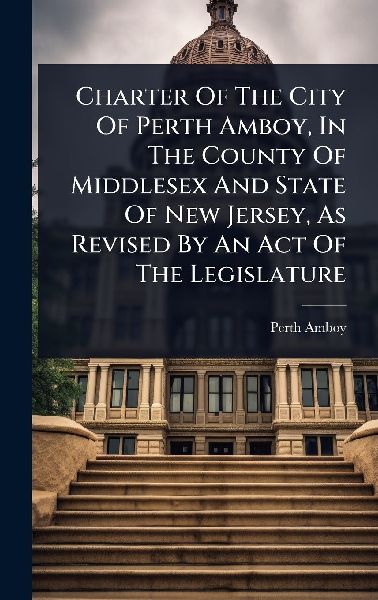 Charter Of The City Of Perth Amboy, In The County Of Middlesex And State Of New Jersey, As Revised By An Act Of The Legislature