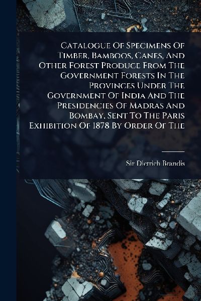 Catalogue Of Specimens Of Timber, Bamboos, Canes, And Other Forest Produce From The Government Forests In The Provinces Under The Government Of India And The Presidencies Of Madras And Bombay, Sent To The Paris Exhibition Of 1878 By Order Of The