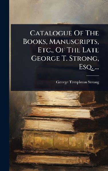 Catalogue Of The Books, Manuscripts, Etc., Of The Late George T. Strong, Esq. ...