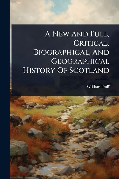 A New And Full, Critical, Biographical, And Geographical History Of Scotland