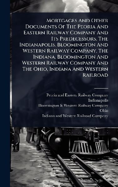 Mortgages And Other Documents Of The Peoria And Eastern Railway Company And Its Predecessors, The Indianapolis, Bloomington And Western Railway Company, The Indiana, Bloomington And Western Railway Company And The Ohio, Indiana And Western Railroad