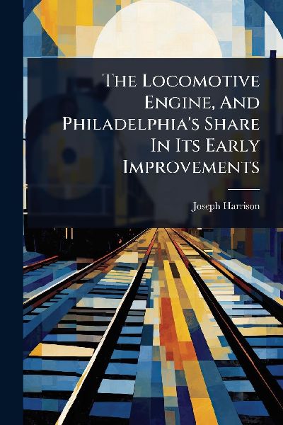 The Locomotive Engine, And Philadelphias Share In Its Early Improvements