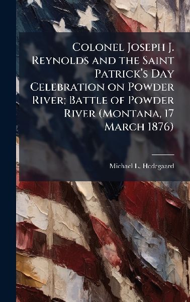 Colonel Joseph J. Reynolds and the Saint Patrickâ&#128;(TM)s Day Celebration on Powder River; Battle of Powder River (Montana, 17 March 1876)