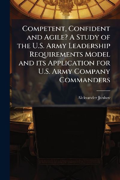 Competent, Confident and Agile? A Study of the U.S. Army Leadership Requirements Model and its Application for U.S. Army Company Commanders