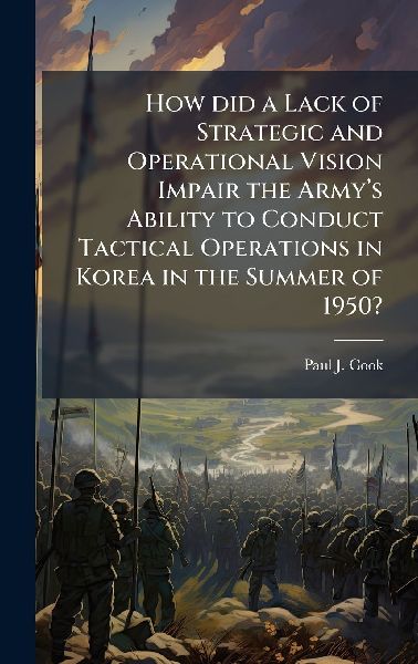 How did a Lack of Strategic and Operational Vision Impair the Armyâ&#128;(TM)s Ability to Conduct Tactical Operations in Korea in the Summer of 1950?