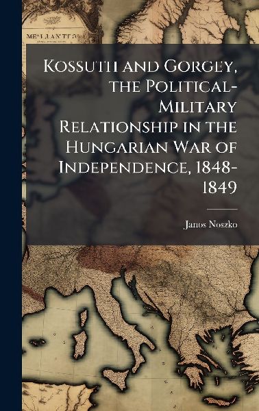 Kossuth and Gorgey, the Political-Military Relationship in the Hungarian War of Independence, 1848-1849