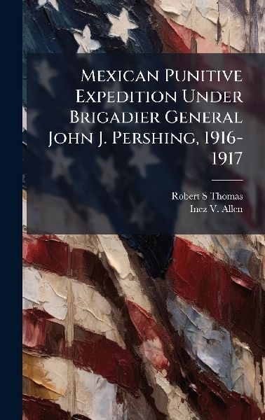 Mexican Punitive Expedition Under Brigadier General John J. Pershing, 1916-1917