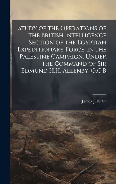 Study of the Operations of the British Intelligence Section of the Egyptian Expeditionary Force, in the Palestine Campaign, Under the Command of Sir Edmund H.H. Allenby, G.C.B