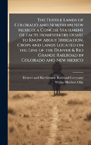 The Fertile Lands of Colorado and Northern New Mexico; a Concise Statement of Facts Homeseekers Desire to Know About Irrigation, Crops and Lands Located on the Line of the Denver & Rio Grande Railroad in Colorado and New Mexico