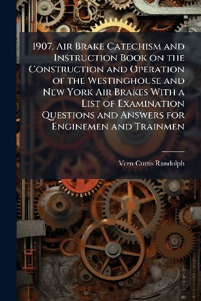 1907. Air Brake Catechism and Instruction Book on the Construction and Operation of the Westinghouse and New York Air Brakes With a List of Examination Questions and Answers for Enginemen and Trainmen