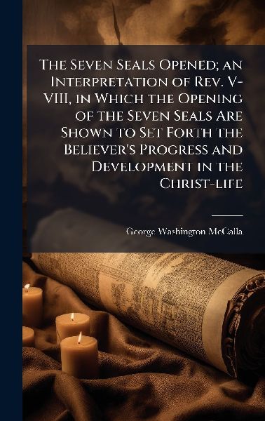 The Seven Seals Opened; an Interpretation of Rev. V-VIII, in Which the Opening of the Seven Seals Are Shown to Set Forth the Believer's Progress and Development in the Christ-life