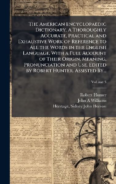 The American Encyclopaedic Dictionary. A Thoroughly Accurate, Practical and Exhaustive Work of Reference to All the Words in the English Language, With a Full Account of Their Origin, Meaning, Pronunciation and Use. Edited by Robert Hunter. Assisted By...