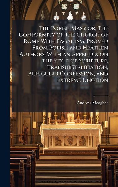 The Popish Mass; or, The Conformity of the Church of Rome With Paganism, Proved From Popish and Heathen Authors; With an Appendix on the Style of Scripture, Transubstantiation, Auricular Confession, and Extreme Unction